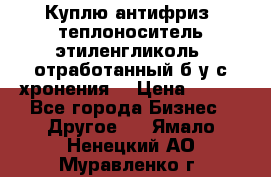  Куплю антифриз, теплоноситель этиленгликоль, отработанный б/у с хронения. › Цена ­ 100 - Все города Бизнес » Другое   . Ямало-Ненецкий АО,Муравленко г.